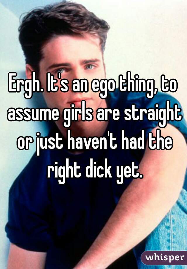 Ergh. It's an ego thing, to assume girls are straight or just haven't had the right dick yet.