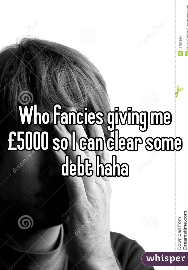 Who fancies giving me £5000 so I can clear some debt haha