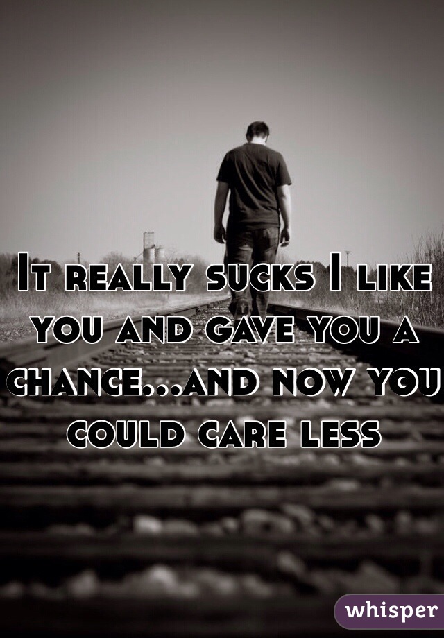 It really sucks I like you and gave you a chance...and now you could care less