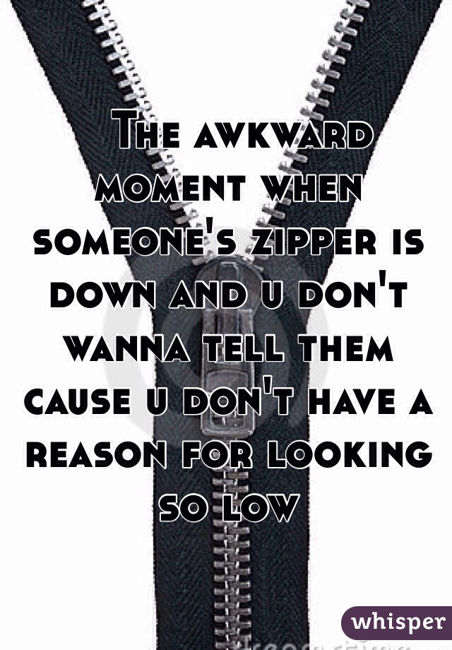   The awkward moment when someone's zipper is down and u don't wanna tell them cause u don't have a reason for looking so low