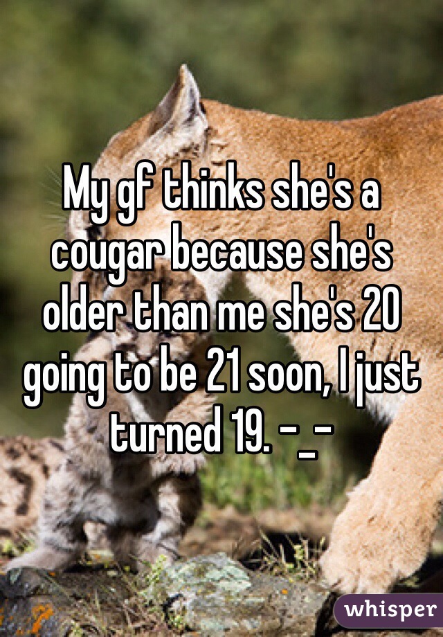 My gf thinks she's a cougar because she's older than me she's 20 going to be 21 soon, I just turned 19. -_-