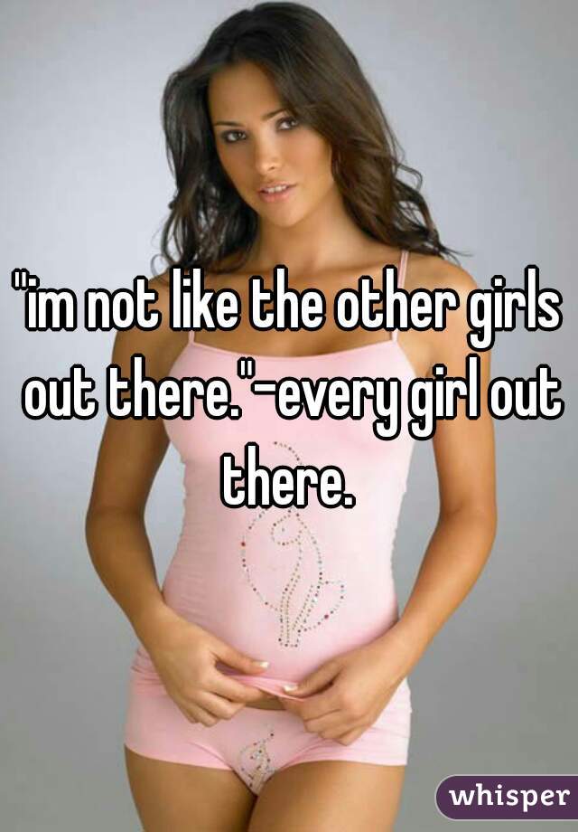 "im not like the other girls out there."-every girl out there. 