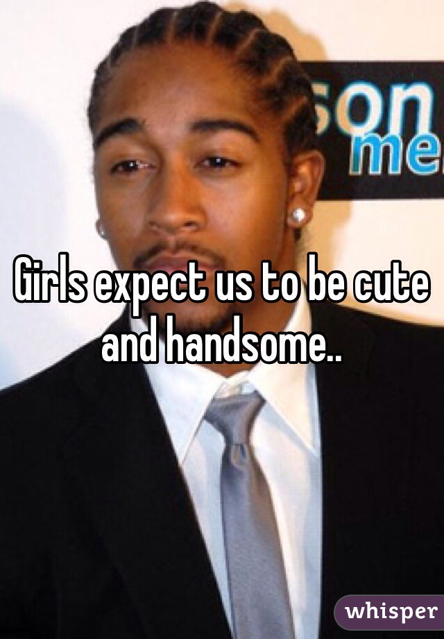 Girls expect us to be cute and handsome..
