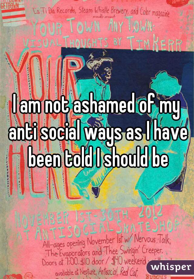 I am not ashamed of my anti social ways as I have been told I should be