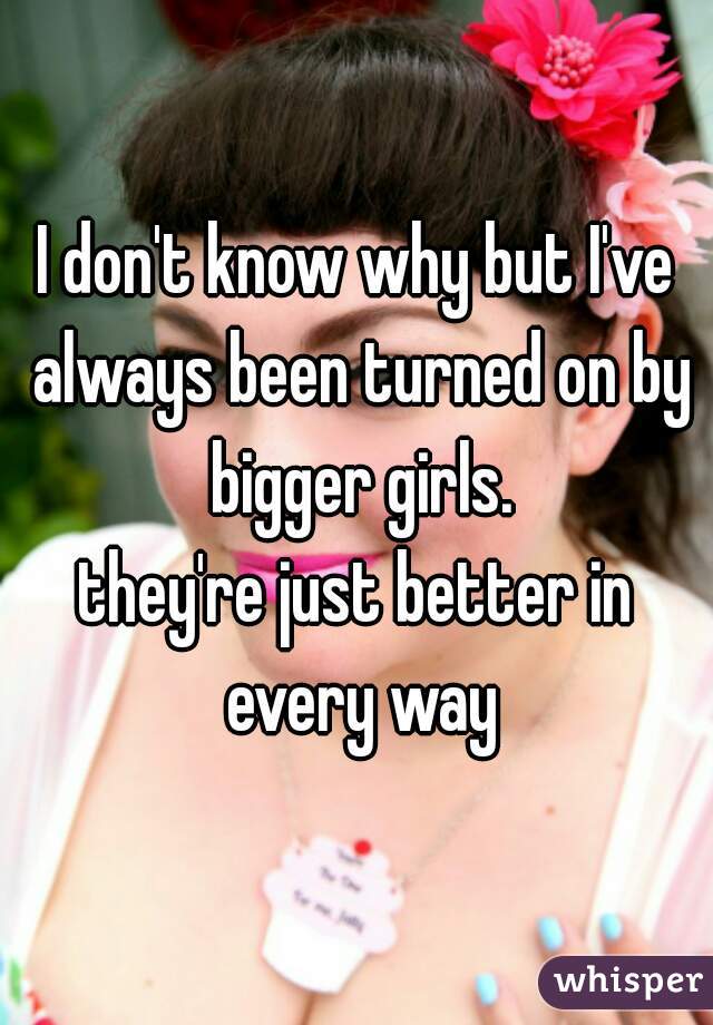 I don't know why but I've always been turned on by bigger girls.
they're just better in every way