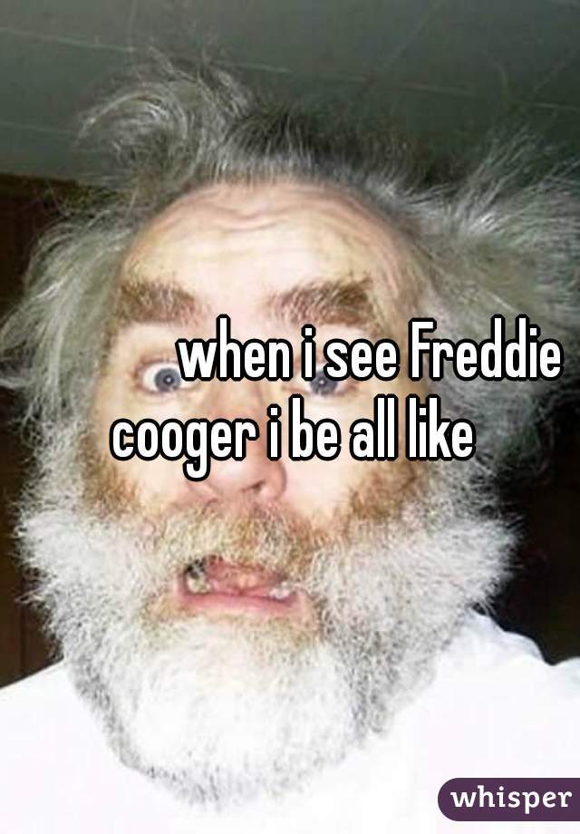               when i see Freddie cooger i be all like