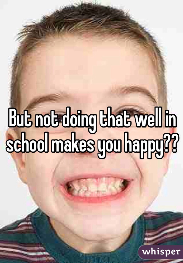 But not doing that well in school makes you happy??