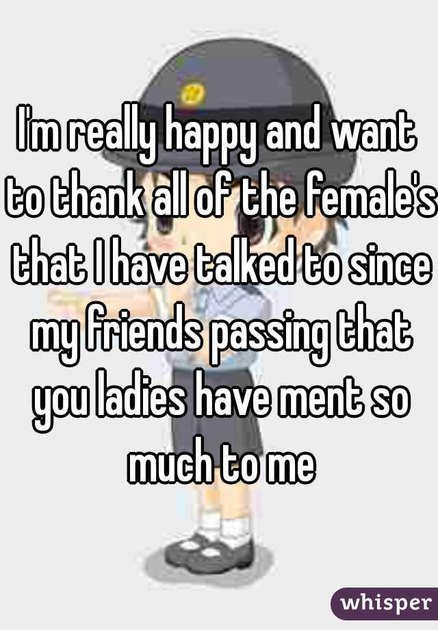 I'm really happy and want to thank all of the female's that I have talked to since my friends passing that you ladies have ment so much to me