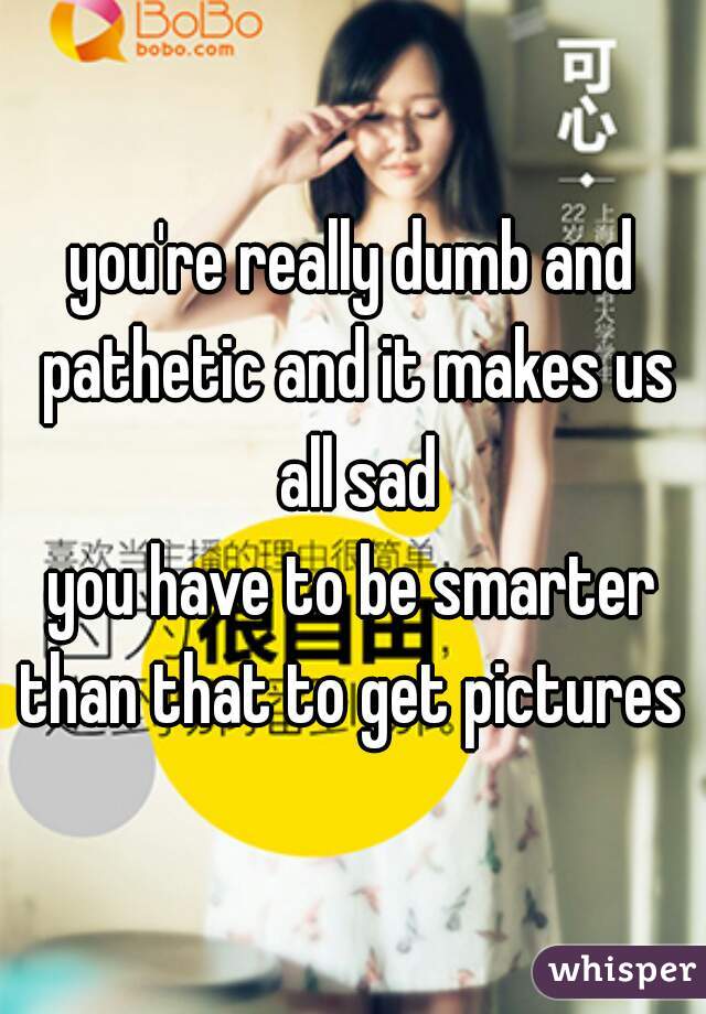 you're really dumb and pathetic and it makes us all sad
you have to be smarter than that to get pictures 
