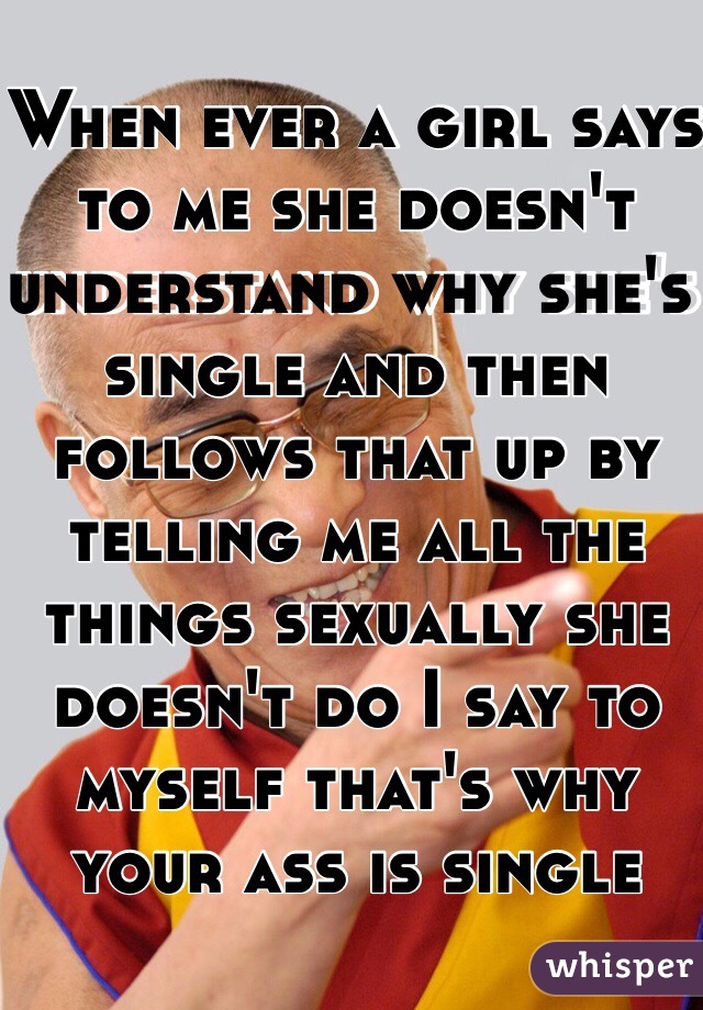 When ever a girl says to me she doesn't understand why she's single and then follows that up by telling me all the things sexually she doesn't do I say to myself that's why your ass is single
