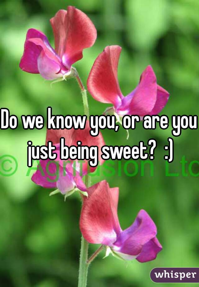 Do we know you, or are you just being sweet?  :)