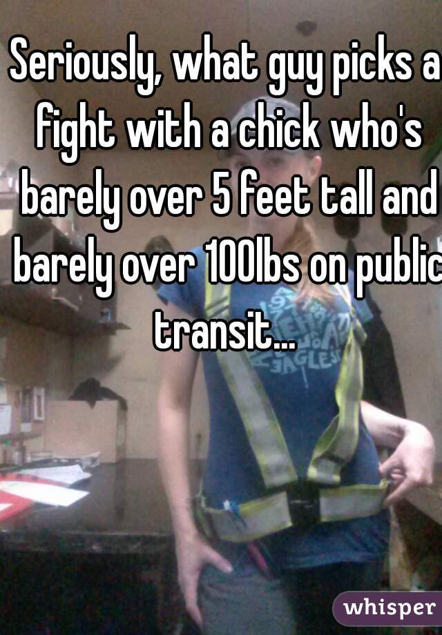 Seriously, what guy picks a fight with a chick who's barely over 5 feet tall and barely over 100lbs on public transit... 