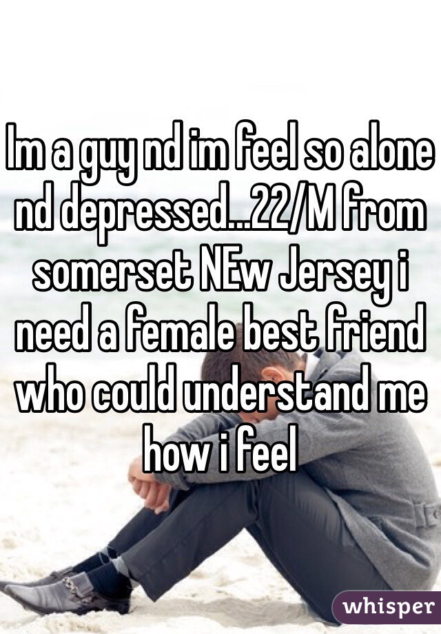 Im a guy nd im feel so alone nd depressed...22/M from somerset NEw Jersey i need a female best friend who could understand me how i feel 