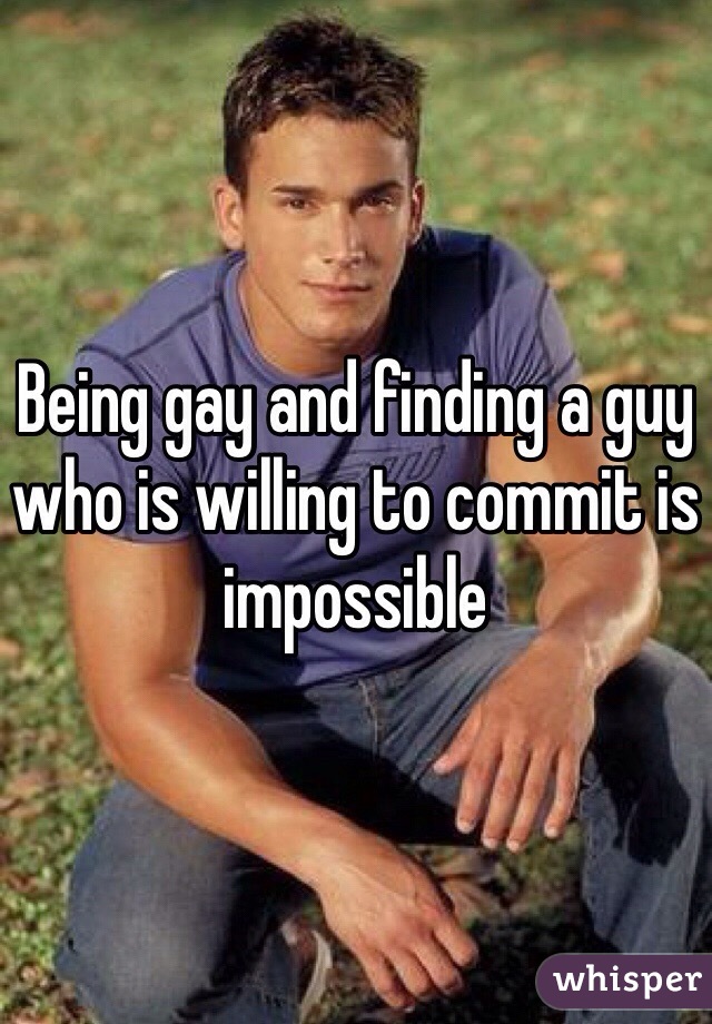 Being gay and finding a guy who is willing to commit is impossible 