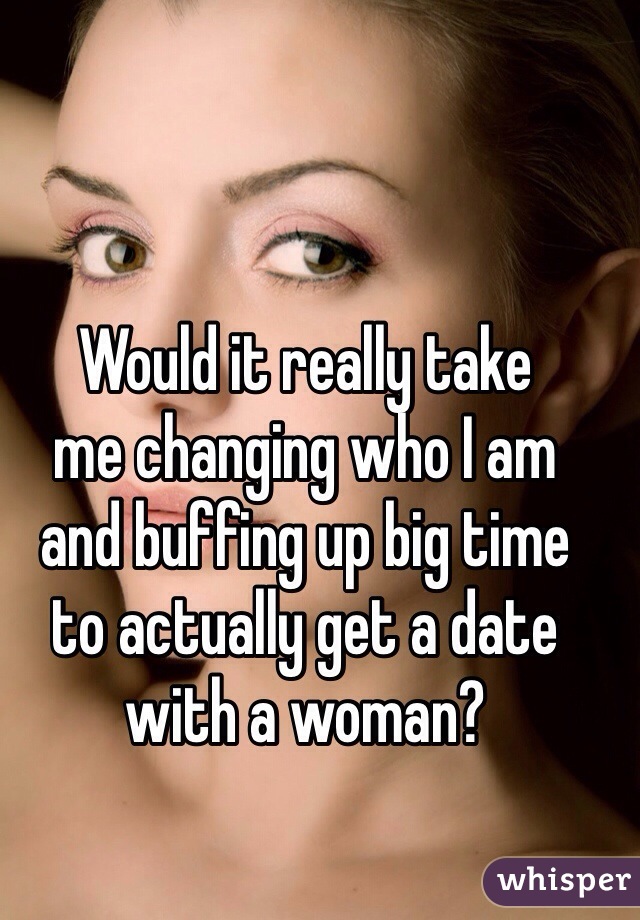 Would it really take 
me changing who I am 
and buffing up big time 
to actually get a date with a woman?