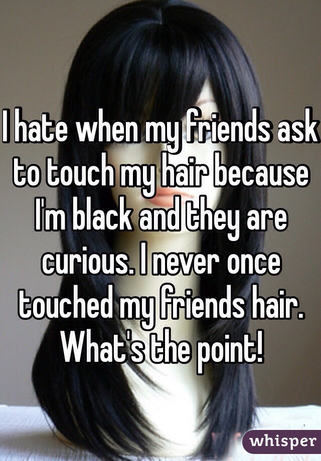 I hate when my friends ask to touch my hair because I'm black and they are curious. I never once touched my friends hair. What's the point!