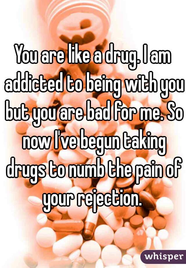You are like a drug. I am addicted to being with you but you are bad for me. So now I've begun taking drugs to numb the pain of your rejection. 