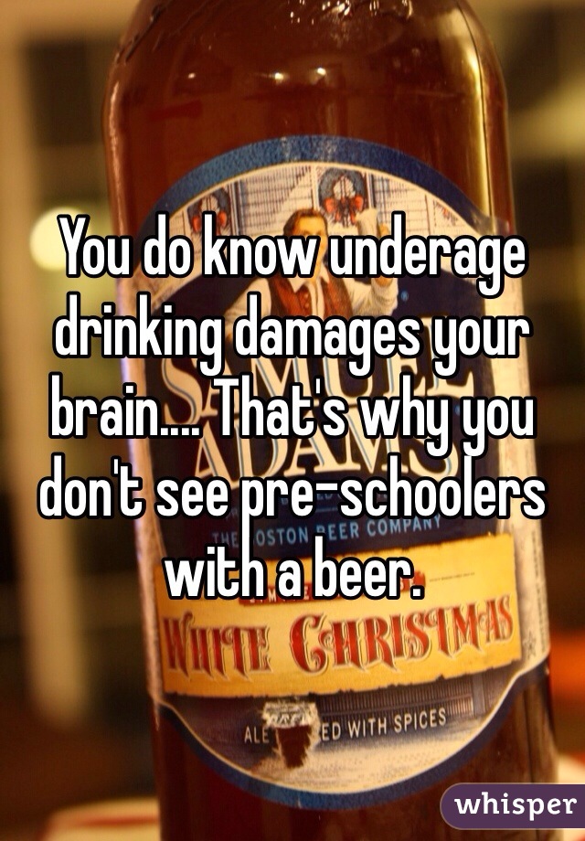 You do know underage drinking damages your brain.... That's why you don't see pre-schoolers with a beer.