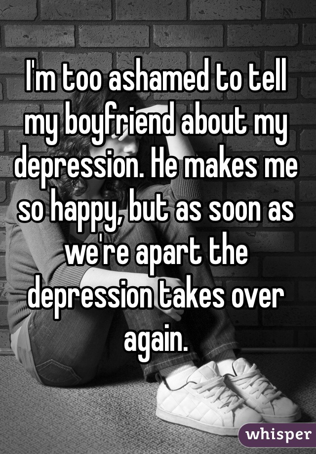 I'm too ashamed to tell 
my boyfriend about my depression. He makes me 
so happy, but as soon as we're apart the 
depression takes over again. 