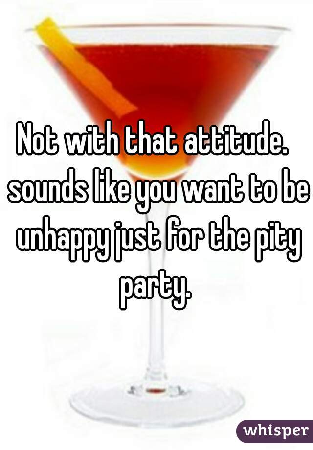 Not with that attitude.  sounds like you want to be unhappy just for the pity party. 