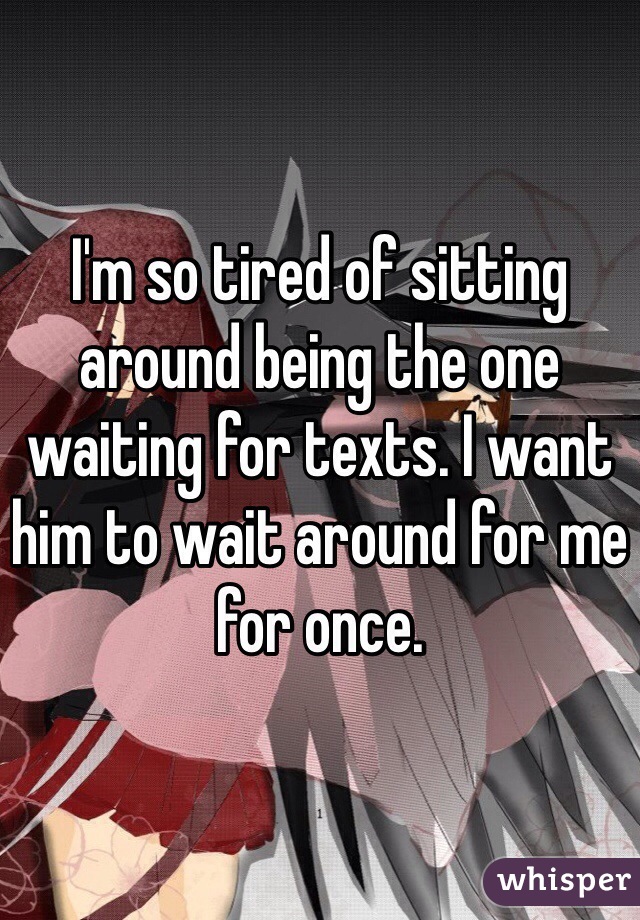 I'm so tired of sitting around being the one waiting for texts. I want him to wait around for me for once. 