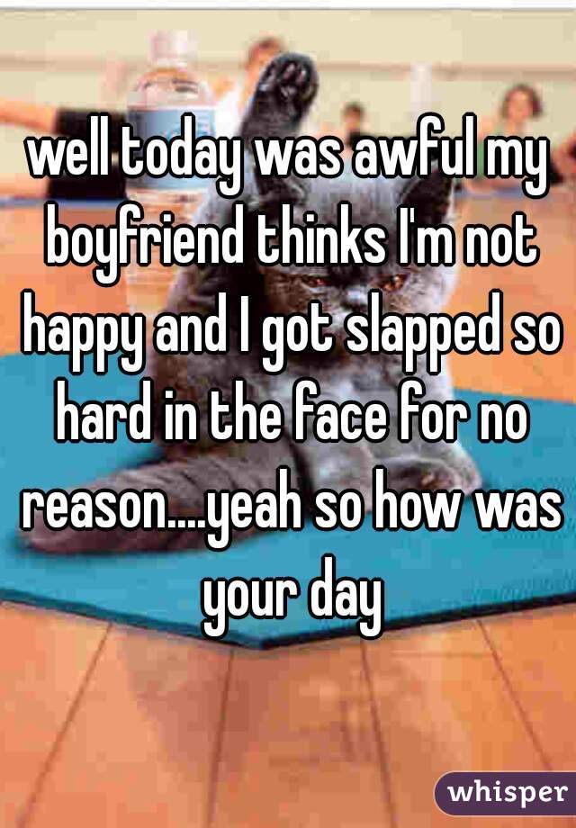 well today was awful my boyfriend thinks I'm not happy and I got slapped so hard in the face for no reason....yeah so how was your day