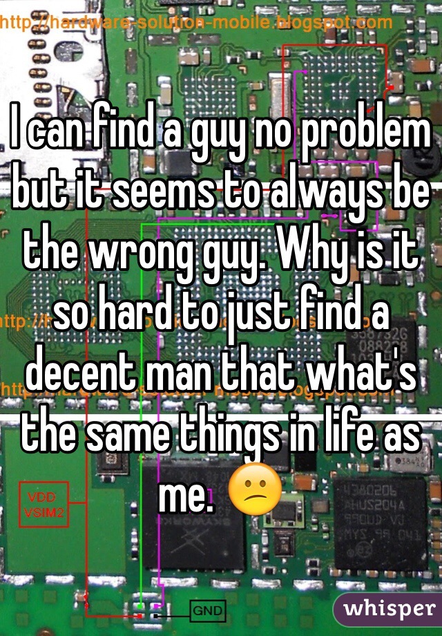 I can find a guy no problem but it seems to always be the wrong guy. Why is it so hard to just find a decent man that what's the same things in life as me. 😕