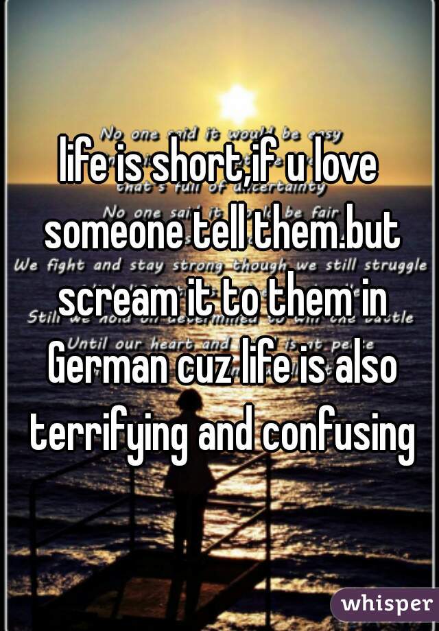 life is short,if u love someone tell them.but scream it to them in German cuz life is also terrifying and confusing