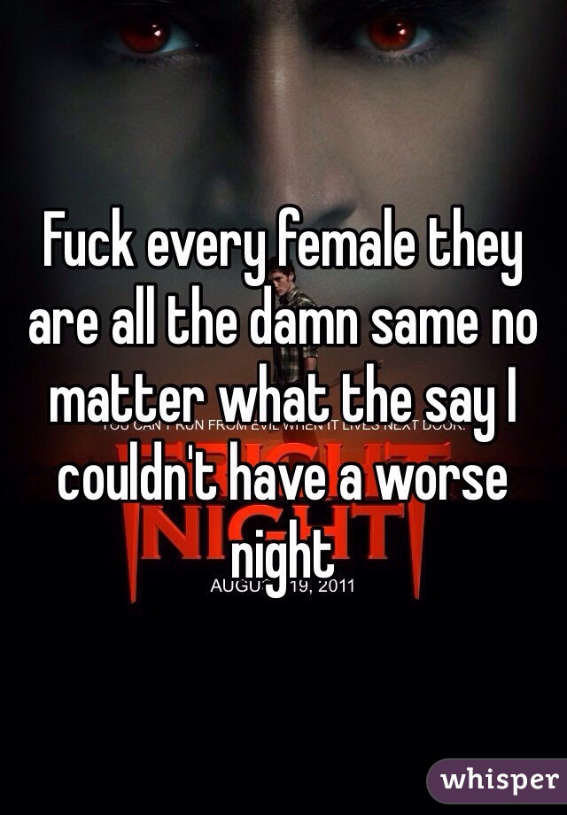 Fuck every female they are all the damn same no matter what the say I couldn't have a worse night 