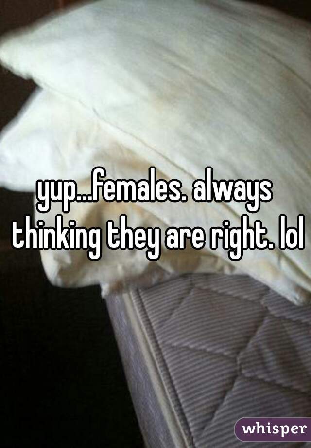 yup...females. always thinking they are right. lol