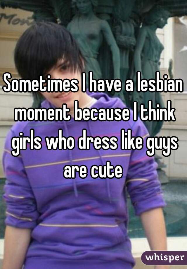 Sometimes I have a lesbian moment because I think girls who dress like guys are cute 