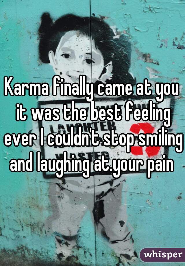 Karma finally came at you it was the best feeling ever I couldn't stop smiling and laughing at.your pain 