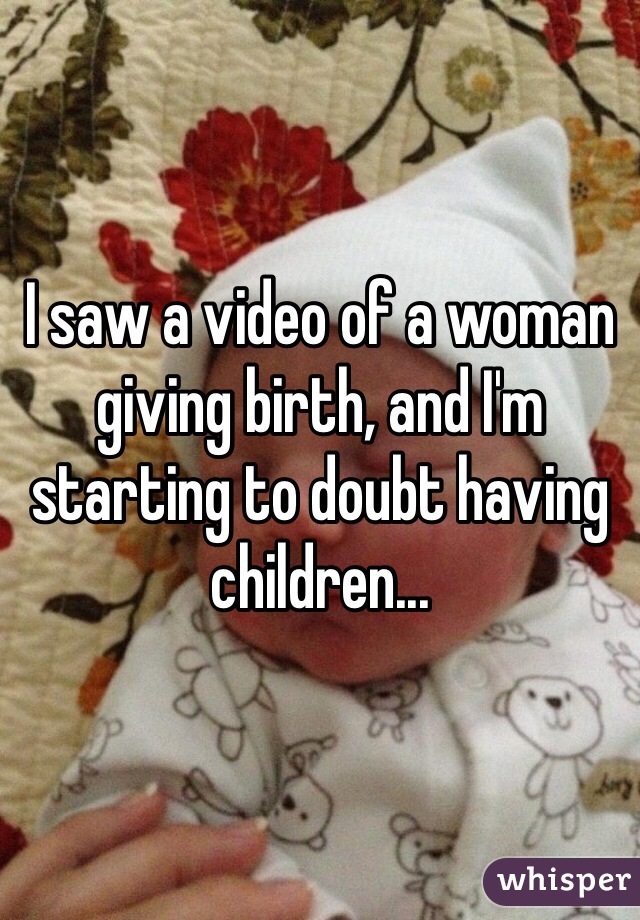 I saw a video of a woman giving birth, and I'm
starting to doubt having children...