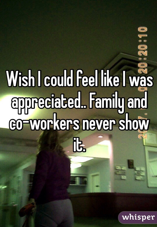 Wish I could feel like I was appreciated.. Family and co-workers never show it. 