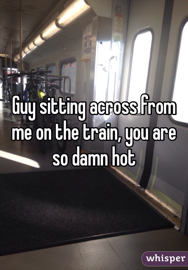 Guy sitting across from me on the train, you are so damn hot