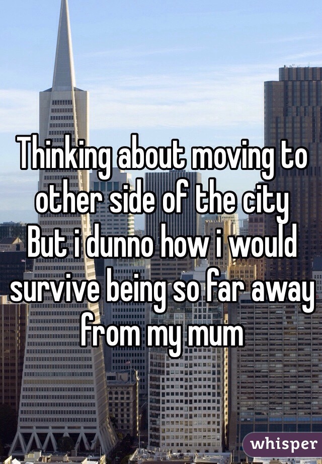 Thinking about moving to other side of the city
But i dunno how i would survive being so far away from my mum 