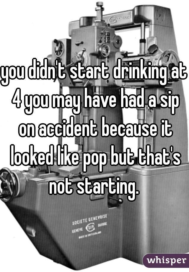 you didn't start drinking at 4 you may have had a sip on accident because it looked like pop but that's not starting. 