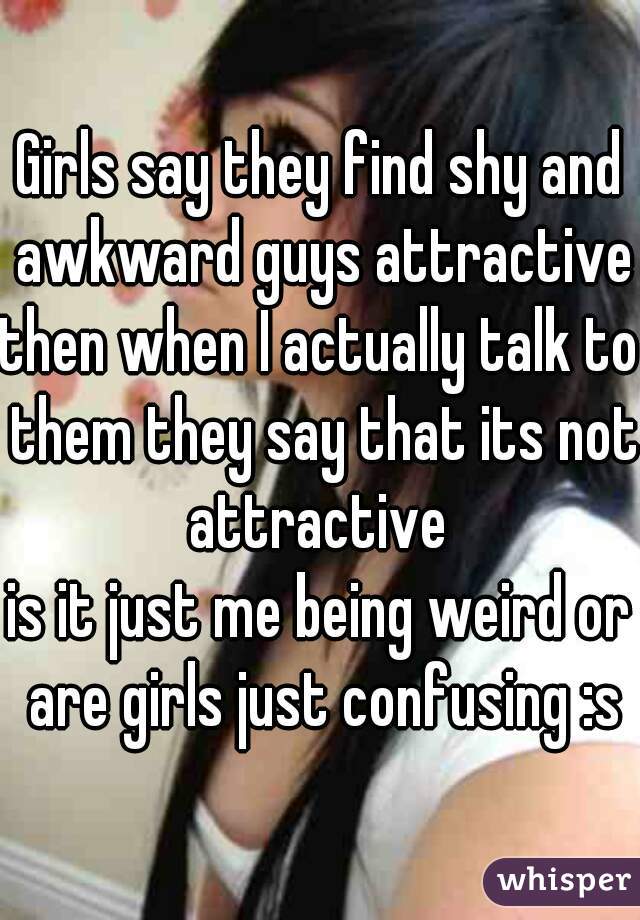 Girls say they find shy and awkward guys attractive 
then when I actually talk to them they say that its not attractive 
is it just me being weird or are girls just confusing :s