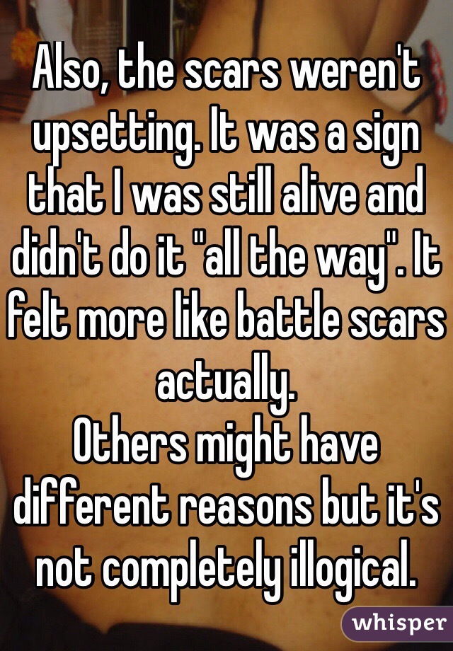 Also, the scars weren't upsetting. It was a sign that I was still alive and didn't do it "all the way". It felt more like battle scars actually. 
Others might have different reasons but it's not completely illogical. 
