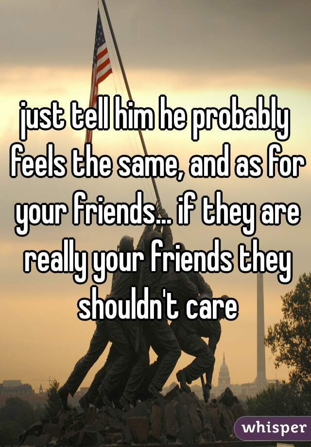 just tell him he probably feels the same, and as for your friends... if they are really your friends they shouldn't care