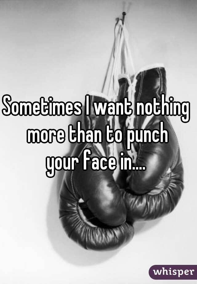 Sometimes I want nothing 
more than to punch
your face in.... 