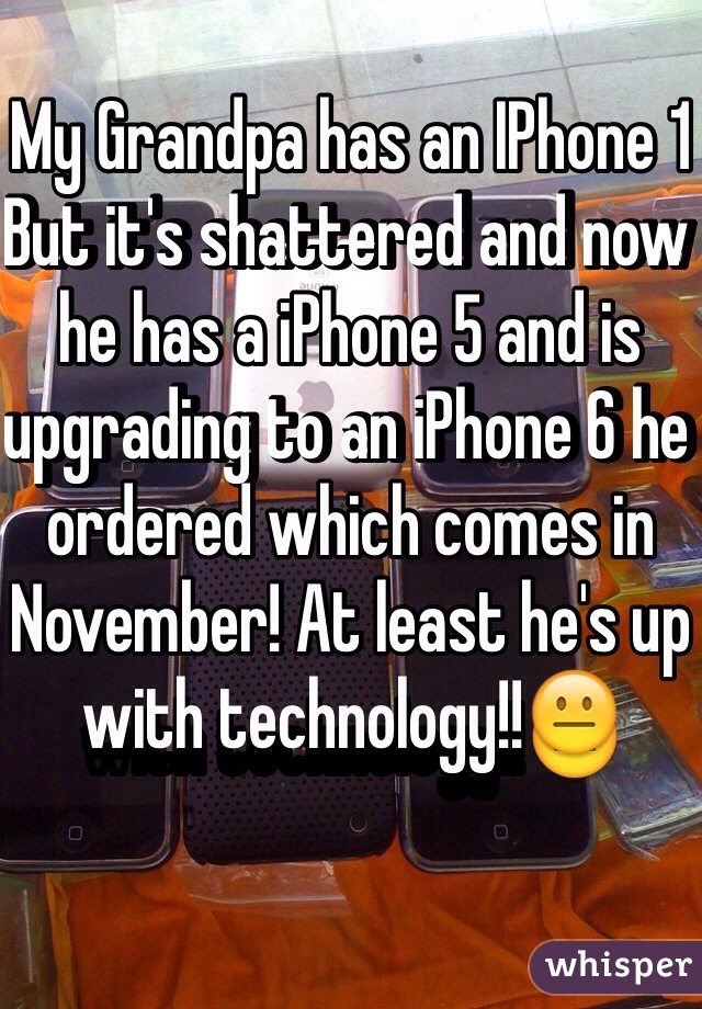My Grandpa has an IPhone 1
But it's shattered and now he has a iPhone 5 and is upgrading to an iPhone 6 he ordered which comes in November! At least he's up with technology!!😐