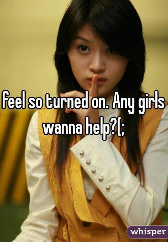 feel so turned on. Any girls wanna help?(; 