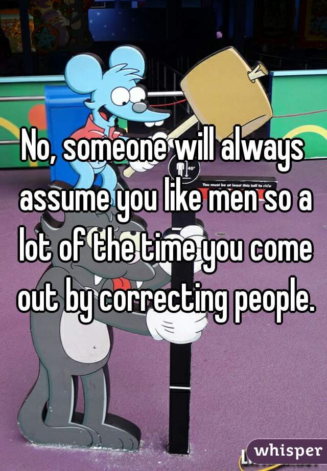 No, someone will always assume you like men so a lot of the time you come out by correcting people.