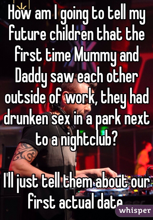 How am I going to tell my future children that the first time Mummy and Daddy saw each other outside of work, they had drunken sex in a park next to a nightclub?

I'll just tell them about our first actual date.