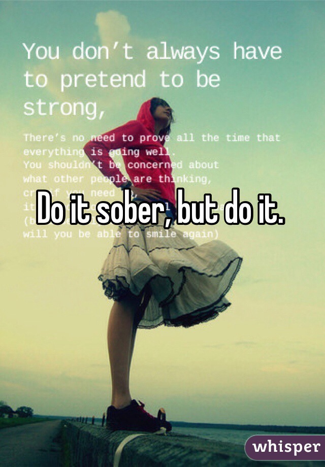 Do it sober, but do it.