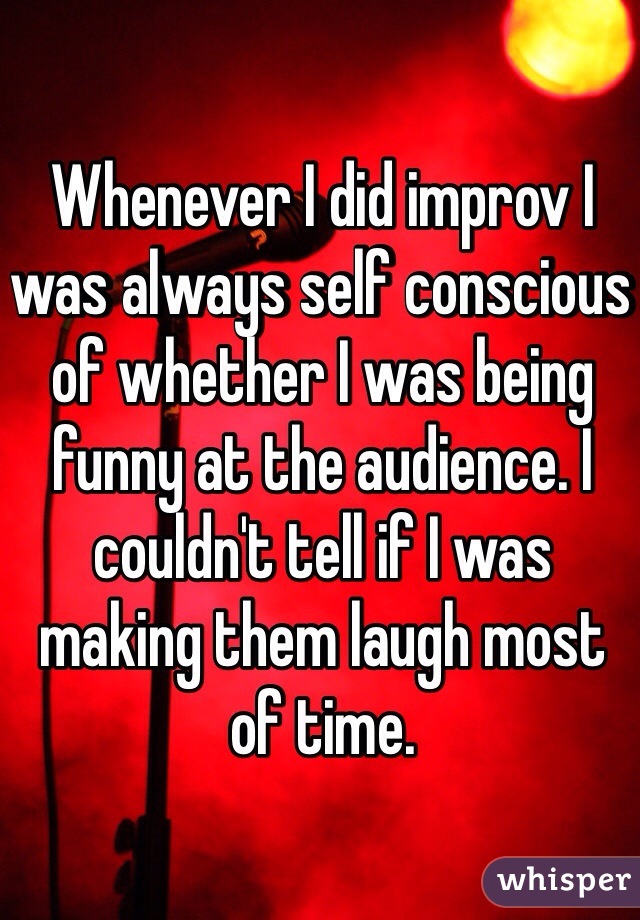 Whenever I did improv I was always self conscious of whether I was being funny at the audience. I couldn't tell if I was making them laugh most of time.