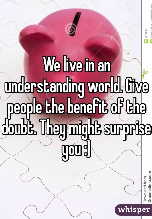 We live in an understanding world. Give people the benefit of the doubt. They might surprise you :) 