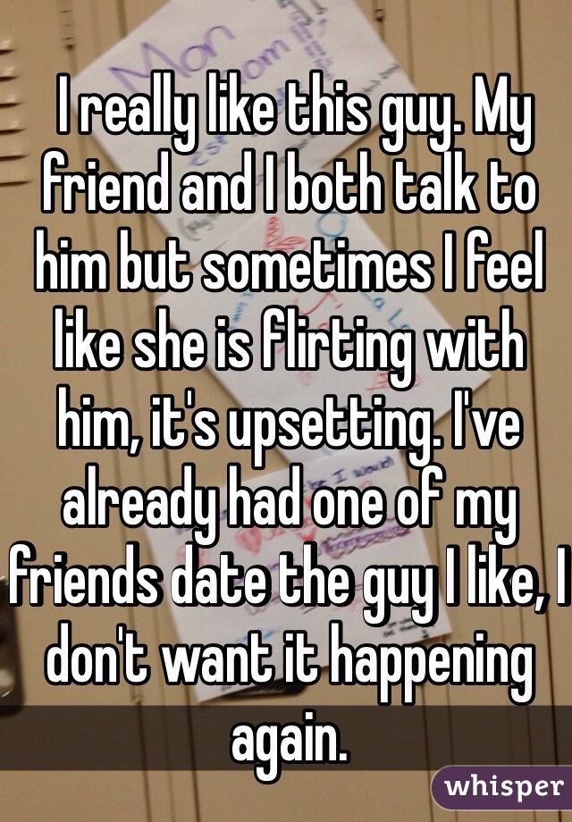  I really like this guy. My friend and I both talk to him but sometimes I feel like she is flirting with him, it's upsetting. I've already had one of my friends date the guy I like, I don't want it happening again.