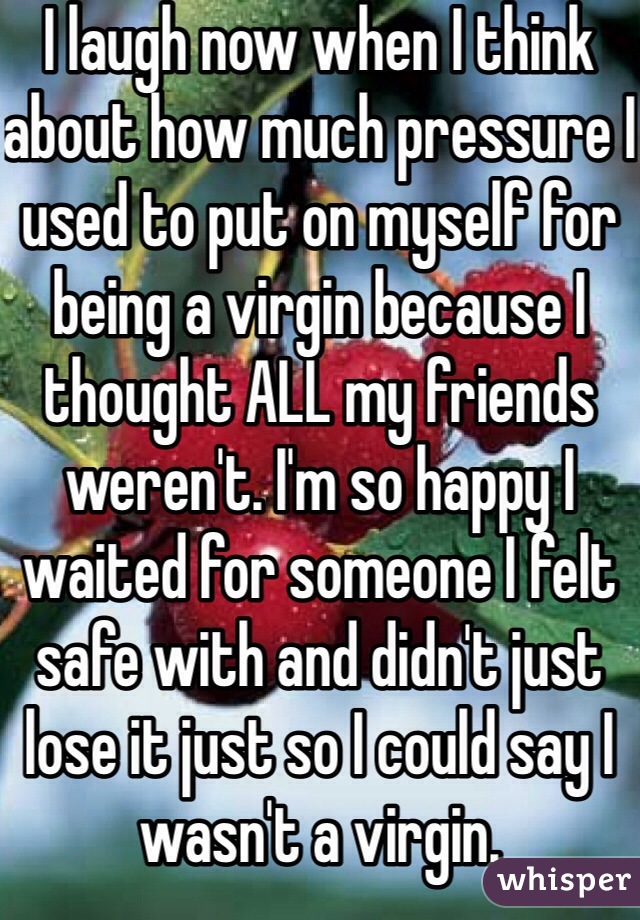 I laugh now when I think about how much pressure I used to put on myself for being a virgin because I thought ALL my friends weren't. I'm so happy I waited for someone I felt safe with and didn't just lose it just so I could say I wasn't a virgin.